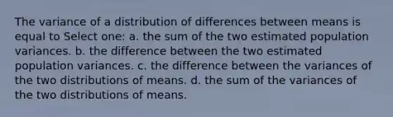 The variance of a distribution of differences between means is equal to Select one: a. the sum of the two estimated population variances. b. the difference between the two estimated population variances. c. the difference between the variances of the two distributions of means. d. the sum of the variances of the two distributions of means.