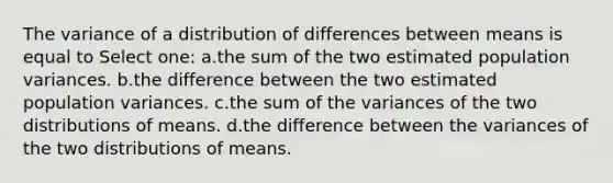 The variance of a distribution of differences between means is equal to Select one: a.the sum of the two estimated population variances. b.the difference between the two estimated population variances. c.the sum of the variances of the two distributions of means. d.the difference between the variances of the two distributions of means.