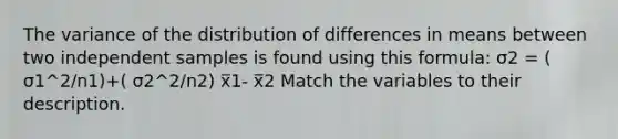 The variance of the distribution of differences in means between two independent samples is found using this formula: σ2 = ( σ1^2/n1)+( σ2^2/n2) x̅1- x̅2 Match the variables to their description.