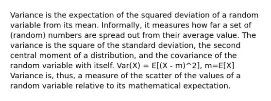 Variance is the expectation of the squared deviation of a random variable from its mean. Informally, it measures how far a set of (random) numbers are spread out from their average value. The variance is the square of the standard deviation, the second central moment of a distribution, and the covariance of the random variable with itself. Var(X) = E[(X - m)^2], m=E[X] Variance is, thus, a measure of the scatter of the values of a random variable relative to its mathematical expectation.