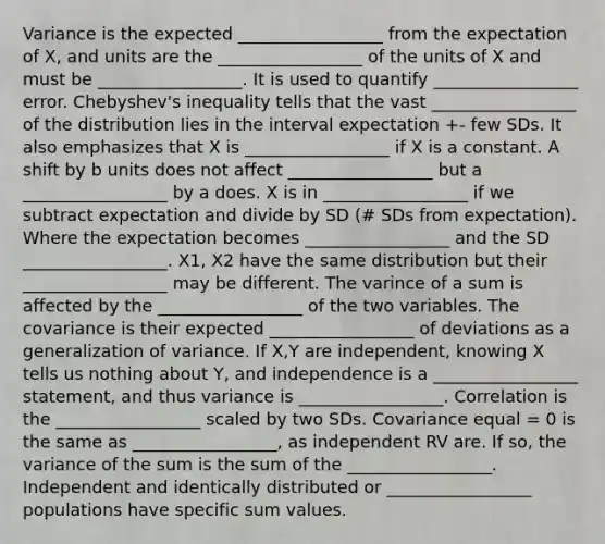 Variance is the expected _________________ from the expectation of X, and units are the _________________ of the units of X and must be _________________. It is used to quantify _________________ error. Chebyshev's inequality tells that the vast _________________ of the distribution lies in the interval expectation +- few SDs. It also emphasizes that X is _________________ if X is a constant. A shift by b units does not affect _________________ but a _________________ by a does. X is in _________________ if we subtract expectation and divide by SD (# SDs from expectation). Where the expectation becomes _________________ and the SD _________________. X1, X2 have the same distribution but their _________________ may be different. The varince of a sum is affected by the _________________ of the two variables. The covariance is their expected _________________ of deviations as a generalization of variance. If X,Y are independent, knowing X tells us nothing about Y, and independence is a _________________ statement, and thus variance is _________________. Correlation is the _________________ scaled by two SDs. Covariance equal = 0 is the same as _________________, as independent RV are. If so, the variance of the sum is the sum of the _________________. Independent and identically distributed or _________________ populations have specific sum values.