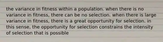 the variance in fitness within a population. when there is no variance in fitness, there can be no selection. when there is large variance in fitness, there is a great opportunity for selection. in this sense, the opportunity for selection constrains the intensity of selection that is possible