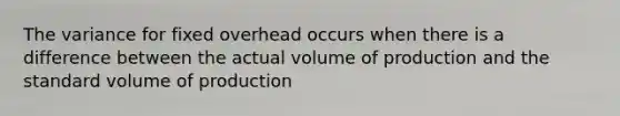 The variance for fixed overhead occurs when there is a difference between the actual volume of production and the standard volume of production