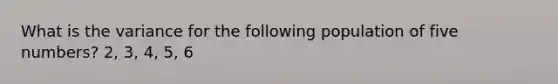 What is the variance for the following population of five numbers? 2, 3, 4, 5, 6