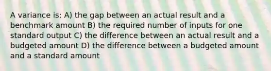 A variance is: A) the gap between an actual result and a benchmark amount B) the required number of inputs for one standard output C) the difference between an actual result and a budgeted amount D) the difference between a budgeted amount and a standard amount