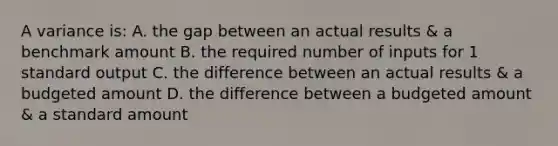 A variance is: A. the gap between an actual results & a benchmark amount B. the required number of inputs for 1 standard output C. the difference between an actual results & a budgeted amount D. the difference between a budgeted amount & a standard amount