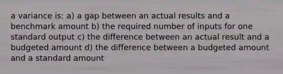 a variance is: a) a gap between an actual results and a benchmark amount b) the required number of inputs for one standard output c) the difference between an actual result and a budgeted amount d) the difference between a budgeted amount and a standard amount