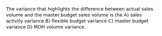 The variance that highlights the difference between actual sales volume and the master budget sales volume is the A) sales activity variance B) flexible budget variance C) master budget variance D) MOH volume variance.