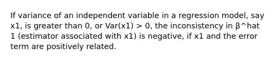 If variance of an independent variable in a regression model, say x1, is <a href='https://www.questionai.com/knowledge/ktgHnBD4o3-greater-than' class='anchor-knowledge'>greater than</a> 0, or Var(x1) > 0, the inconsistency in β^hat 1 (estimator associated with x1) is negative, if x1 and the error term are positively related.