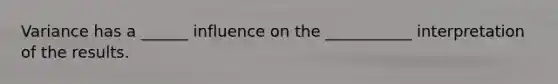 Variance has a ______ influence on the ___________ interpretation of the results.