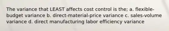 The variance that LEAST affects cost control is the; a. flexible-budget variance b. direct-material-price variance c. sales-volume variance d. direct manufacturing labor efficiency variance