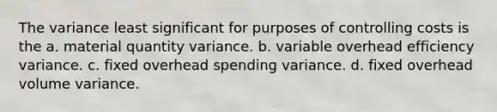 The variance least significant for purposes of controlling costs is the a. material quantity variance. b. variable overhead efficiency variance. c. fixed overhead spending variance. d. fixed overhead volume variance.