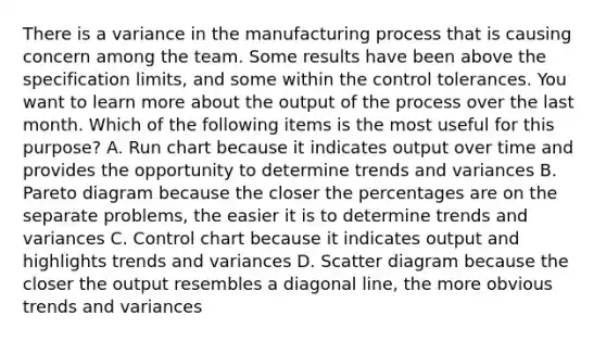 There is a variance in the manufacturing process that is causing concern among the team. Some results have been above the specification limits, and some within the control tolerances. You want to learn more about the output of the process over the last month. Which of the following items is the most useful for this purpose? A. Run chart because it indicates output over time and provides the opportunity to determine trends and variances B. Pareto diagram because the closer the percentages are on the separate problems, the easier it is to determine trends and variances C. Control chart because it indicates output and highlights trends and variances D. Scatter diagram because the closer the output resembles a diagonal line, the more obvious trends and variances