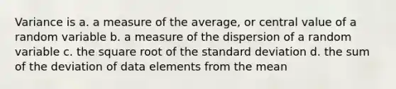 Variance is a. a measure of the average, or central value of a random variable b. a measure of the dispersion of a random variable c. the square root of the standard deviation d. the sum of the deviation of data elements from the mean