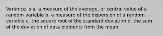 Variance is a. ​a measure of the average, or central value of a random variable b. ​a measure of the dispersion of a random variable c. ​the square root of the standard deviation d. ​the sum of the deviation of data elements from the mean