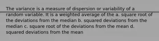 The variance is a measure of dispersion or variability of a random variable. It is a <a href='https://www.questionai.com/knowledge/koL1NUNNcJ-weighted-average' class='anchor-knowledge'>weighted average</a> of the a. square root of the deviations from the median b. squared deviations from the median c. square root of the deviations from the mean d. squared deviations from the mean