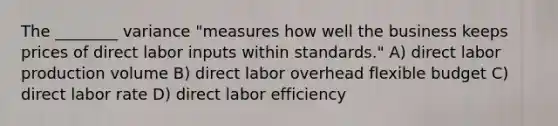 The ________ variance "measures how well the business keeps prices of direct labor inputs within standards." A) direct labor production volume B) direct labor overhead flexible budget C) direct labor rate D) direct labor efficiency