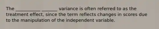 The ___________ _______ variance is often referred to as the treatment effect, since the term reflects changes in scores due to the manipulation of the independent variable.