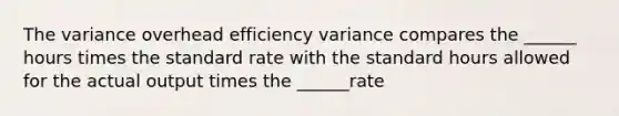 The variance overhead efficiency variance compares the ______ hours times the standard rate with the standard hours allowed for the actual output times the ______rate