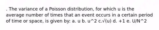 . The variance of a Poisson distribution, for which u is the average number of times that an event occurs in a certain period of time or space, is given by: a. u b. u^2 c.√(u) d. +1 e. U/N^2