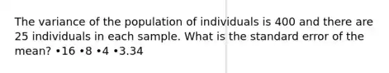 The variance of the population of individuals is 400 and there are 25 individuals in each sample. What is the standard error of the mean? •16 •8 •4 •3.34