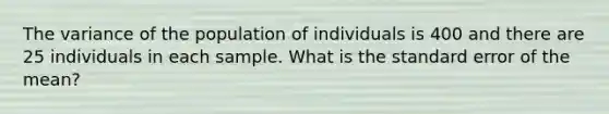 The variance of the population of individuals is 400 and there are 25 individuals in each sample. What is the standard error of the mean?