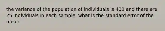 the variance of the population of individuals is 400 and there are 25 individuals in each sample. what is the standard error of the mean