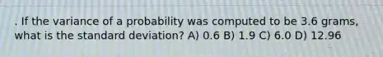 . If the variance of a probability was computed to be 3.6 grams, what is the <a href='https://www.questionai.com/knowledge/kqGUr1Cldy-standard-deviation' class='anchor-knowledge'>standard deviation</a>? A) 0.6 B) 1.9 C) 6.0 D) 12.96