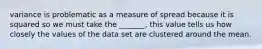 variance is problematic as a measure of spread because it is squared so we must take the _______, this value tells us how closely the values of the data set are clustered around the mean.