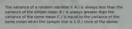 The variance of a random variable Y: A.) is always less than the variance of the simple mean B.) is always greater than the variance of the same mean C.) is equal to the variance of the same mean when the sample size is 1 D.) none of the above