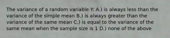 The variance of a random variable Y: A.) is always <a href='https://www.questionai.com/knowledge/k7BtlYpAMX-less-than' class='anchor-knowledge'>less than</a> the variance of the simple mean B.) is always <a href='https://www.questionai.com/knowledge/ktgHnBD4o3-greater-than' class='anchor-knowledge'>greater than</a> the variance of the same mean C.) is equal to the variance of the same mean when the sample size is 1 D.) none of the above