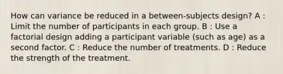 How can variance be reduced in a between-subjects design? A : Limit the number of participants in each group. B : Use a factorial design adding a participant variable (such as age) as a second factor. C : Reduce the number of treatments. D : Reduce the strength of the treatment.