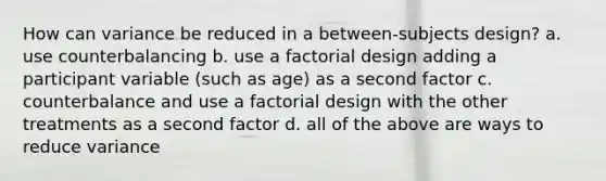 How can variance be reduced in a between-subjects design? a. use counterbalancing b. use a factorial design adding a participant variable (such as age) as a second factor c. counterbalance and use a factorial design with the other treatments as a second factor d. all of the above are ways to reduce variance