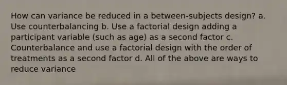 How can variance be reduced in a between-subjects design? a. Use counterbalancing b. Use a factorial design adding a participant variable (such as age) as a second factor c. Counterbalance and use a factorial design with the order of treatments as a second factor d. All of the above are ways to reduce variance