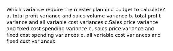 Which variance require the master planning budget to calculate? a. total profit variance and sales volume variance b. total profit variance and all variable cost variances c.Sales price variance and fixed cost spending variance d. sales price variance and fixed cost spending variances e. all variable cost variances and fixed cost variances