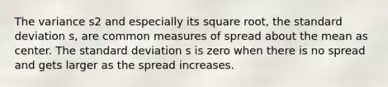 The variance s2 and especially its square root, the <a href='https://www.questionai.com/knowledge/kqGUr1Cldy-standard-deviation' class='anchor-knowledge'>standard deviation</a> s, are common measures of spread about the mean as center. The standard deviation s is zero when there is no spread and gets larger as the spread increases.