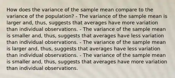 How does the variance of the sample mean compare to the variance of the population? - The variance of the sample mean is larger and, thus, suggests that averages have more variation than individual observations. - The variance of the sample mean is smaller and, thus, suggests that averages have less variation than individual observations. - The variance of the sample mean is larger and, thus, suggests that averages have less variation than individual observations. - The variance of the sample mean is smaller and, thus, suggests that averages have more variation than individual observations.