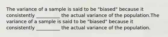 The variance of a sample is said to be "biased" because it consistently __________ the actual variance of the population.The variance of a sample is said to be "biased" because it consistently __________ the actual variance of the population.