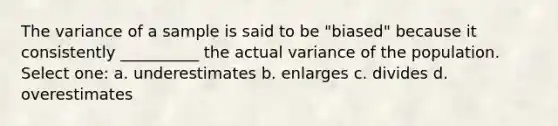 The variance of a sample is said to be "biased" because it consistently __________ the actual variance of the population. Select one: a. underestimates b. enlarges c. divides d. overestimates