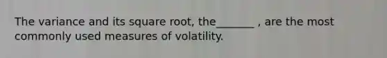 The variance and its square root, the_______ , are the most commonly used measures of volatility.