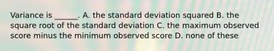 Variance is ______. A. the standard deviation squared B. the square root of the standard deviation C. the maximum observed score minus the minimum observed score D. none of these