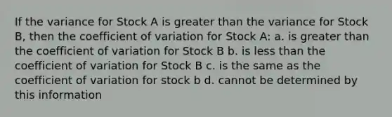 If the variance for Stock A is greater than the variance for Stock B, then the coefficient of variation for Stock A: a. is greater than the coefficient of variation for Stock B b. is less than the coefficient of variation for Stock B c. is the same as the coefficient of variation for stock b d. cannot be determined by this information