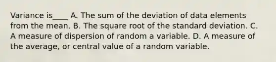 Variance is____ A. The sum of the deviation of data elements from the mean. B. The square root of the standard deviation. C. A measure of dispersion of random a variable. D. A measure of the average, or central value of a random variable.