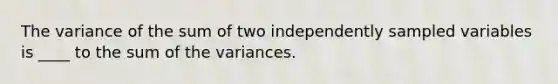 The variance of the sum of two independently sampled variables is ____ to the sum of the variances.