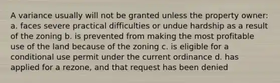 A variance usually will not be granted unless the property owner: a. faces severe practical difficulties or undue hardship as a result of the zoning b. is prevented from making the most profitable use of the land because of the zoning c. is eligible for a conditional use permit under the current ordinance d. has applied for a rezone, and that request has been denied