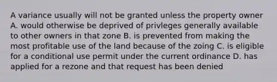 A variance usually will not be granted unless the property owner A. would otherwise be deprived of privleges generally available to other owners in that zone B. is prevented from making the most profitable use of the land because of the zoing C. is eligible for a conditional use permit under the current ordinance D. has applied for a rezone and that request has been denied