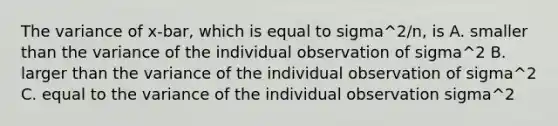 The variance of x-bar, which is equal to sigma^2/n, is A. smaller than the variance of the individual observation of sigma^2 B. larger than the variance of the individual observation of sigma^2 C. equal to the variance of the individual observation sigma^2