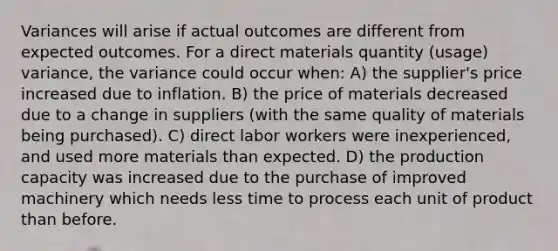 Variances will arise if actual outcomes are different from expected outcomes. For a direct materials quantity (usage) variance, the variance could occur when: A) the supplier's price increased due to inflation. B) the price of materials decreased due to a change in suppliers (with the same quality of materials being purchased). C) direct labor workers were inexperienced, and used more materials than expected. D) the production capacity was increased due to the purchase of improved machinery which needs less time to process each unit of product than before.