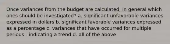 Once variances from the budget are calculated, in general which ones should be investigated? a. significant unfavorable variances expressed in dollars b. significant favorable variances expressed as a percentage c. variances that have occurred for multiple periods - indicating a trend d. all of the above