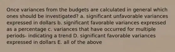 Once variances from the budgets are calculated in general which ones should be investigated? a. significant unfavorable variances expressed in dollars b. significant favorable variances expressed as a percentage c. variances that have occurred for multiple periods- indicating a trend D. significant favorable variances expressed in dollars E. all of the above